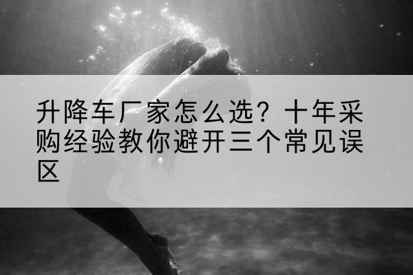 萨尔图升降车厂家-怎么选?十年采购经验教你避开三个常见误区