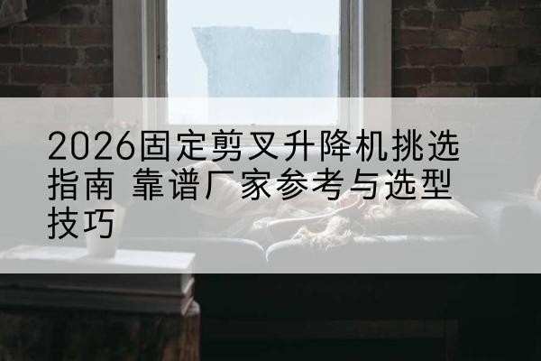 萨尔图固定剪叉升降机厂家推荐-2026固定剪叉升降机挑选指南 靠谱厂家参考与选型技巧