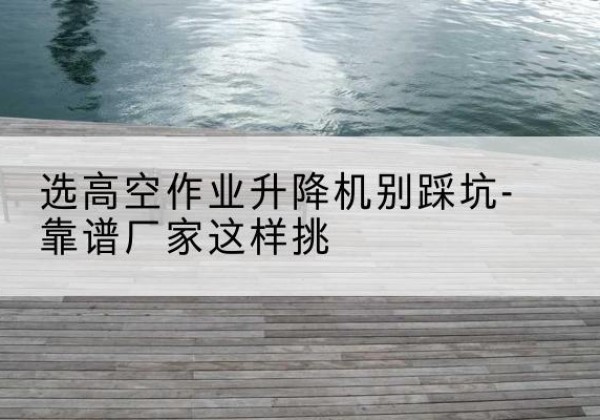 萨尔图剪叉式升降机厂家-选高空作业升降机别踩坑-靠谱厂家这样挑