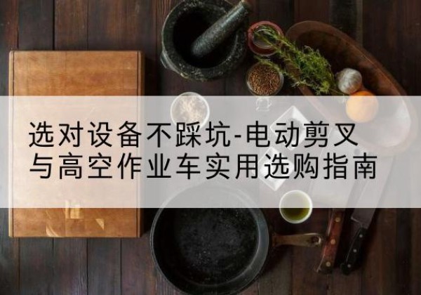 萨尔图电动剪叉升降平台怎么选-选对设备不踩坑-电动剪叉与高空作业车实用选购指南