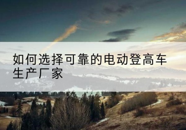 萨尔图电动登高车厂家-如何选择可靠的电动登高车生产厂家