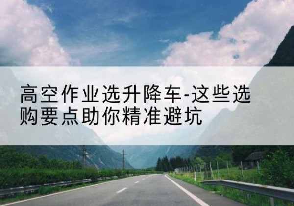 萨尔图升降车厂家-高空作业选升降车-这些选购要点助你*避坑