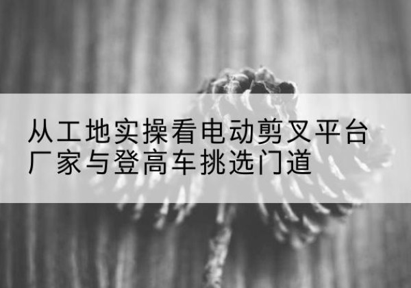 萨尔图电动剪叉升降平台厂家-从工地实操看电动剪叉平台厂家与登高车挑选门道