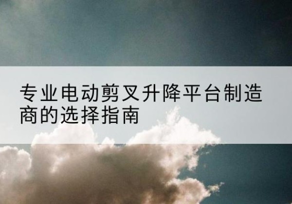 萨尔图电动剪叉升降平台厂家-专业电动剪叉升降平台制造商的选择指南