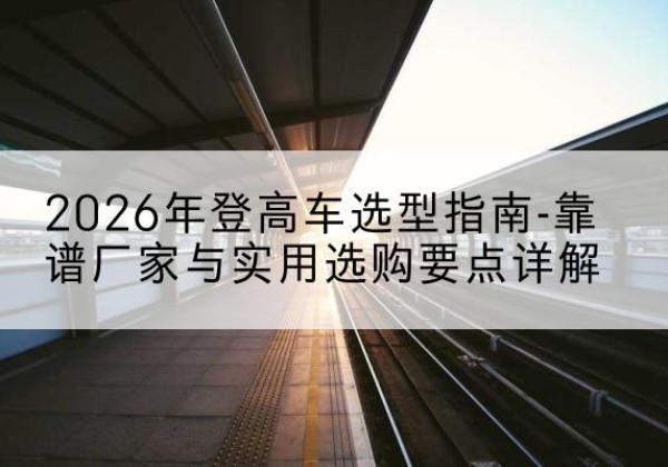 萨尔图登高车厂家推荐-2026年登高车选型指南-靠谱厂家与实用选购要点详解